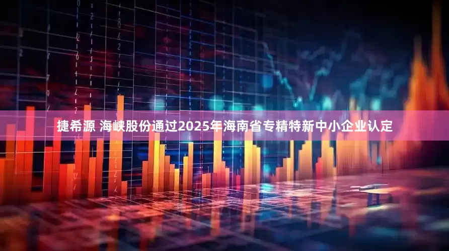 捷希源 海峡股份通过2025年海南省专精特新中小企业认定