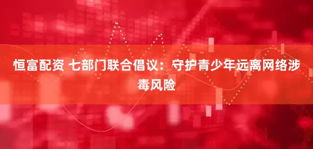 恒富配资 七部门联合倡议：守护青少年远离网络涉毒风险