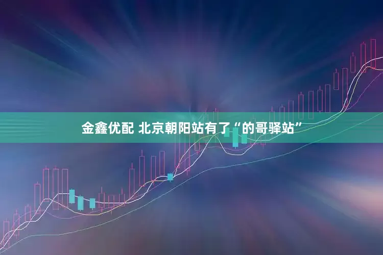 金鑫优配 北京朝阳站有了“的哥驿站”