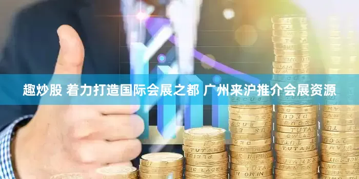 趣炒股 着力打造国际会展之都 广州来沪推介会展资源