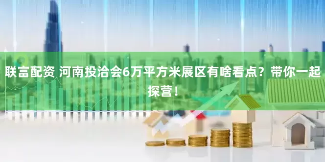 联富配资 河南投洽会6万平方米展区有啥看点？带你一起探营！