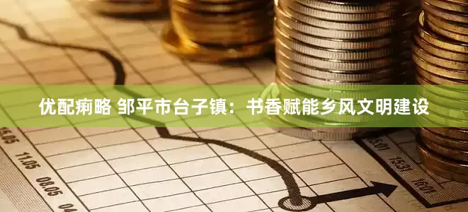 优配痢略 邹平市台子镇：书香赋能乡风文明建设