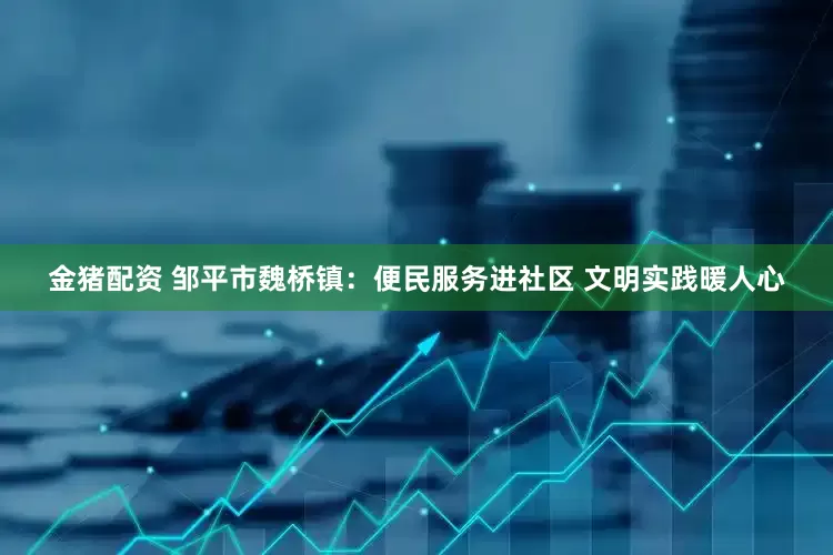 金猪配资 邹平市魏桥镇：便民服务进社区 文明实践暖人心
