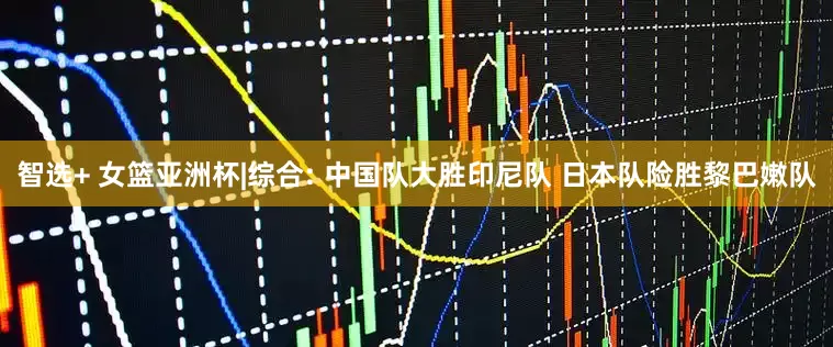 智选+ 女篮亚洲杯|综合: 中国队大胜印尼队 日本队险胜黎巴嫩队
