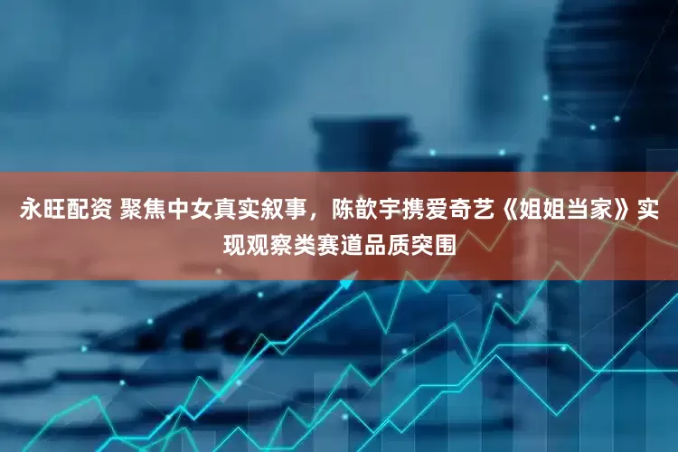 永旺配资 聚焦中女真实叙事，陈歆宇携爱奇艺《姐姐当家》实现观察类赛道品质突围