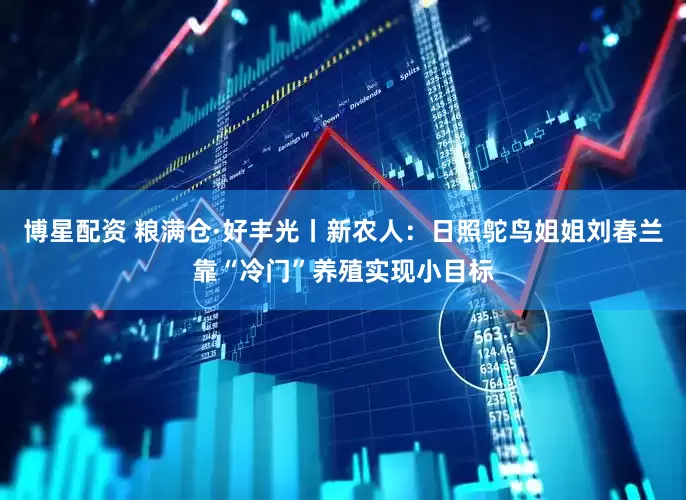 博星配资 粮满仓·好丰光丨新农人：日照鸵鸟姐姐刘春兰靠“冷门”养殖实现小目标