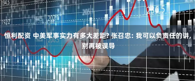 恒利配资 中美军事实力有多大差距? 张召忠: 我可以负责任的讲, 别再被误导