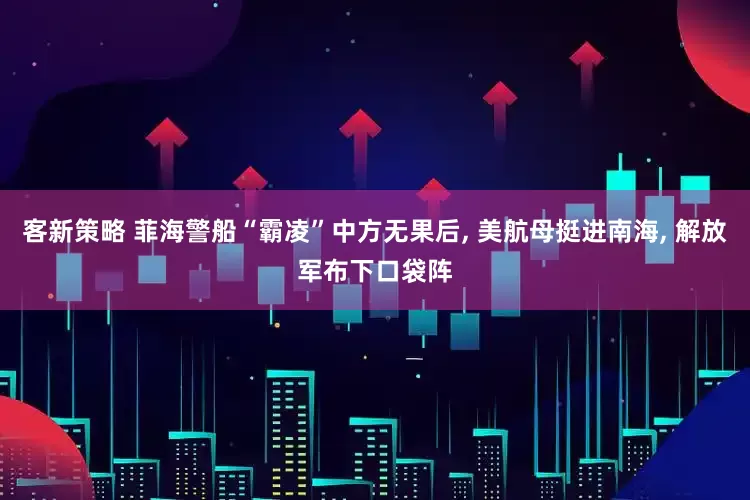 客新策略 菲海警船“霸凌”中方无果后, 美航母挺进南海, 解放军布下口袋阵