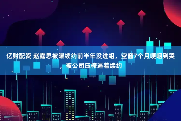 亿财配资 赵露思被曝续约前半年没进组，空窗7个月哽咽到哭，被公司压榨逼着续约