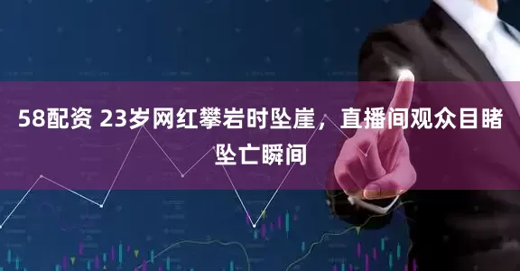 58配资 23岁网红攀岩时坠崖，直播间观众目睹坠亡瞬间