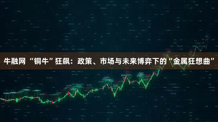 牛融网 “铜牛”狂飙：政策、市场与未来博弈下的“金属狂想曲”